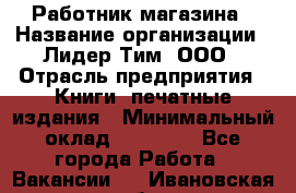 Работник магазина › Название организации ­ Лидер Тим, ООО › Отрасль предприятия ­ Книги, печатные издания › Минимальный оклад ­ 21 300 - Все города Работа » Вакансии   . Ивановская обл.